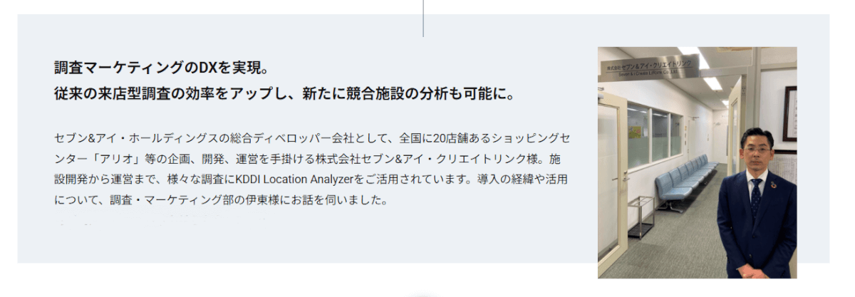 セブン&アイ・ホールディングスの総合ディベロッパー会社として、全国に20店舗あるショッピングセンター「アリオ」等の企画、開発、運営を手掛ける株式会社セブン&アイ・クリエイトリンク様。施設開発から運営まで、様々な調査にKDDI Location Analyzerをご活用されています。導入の経緯や活用について、調査・マーケティング部の伊東様にお話を伺いました。