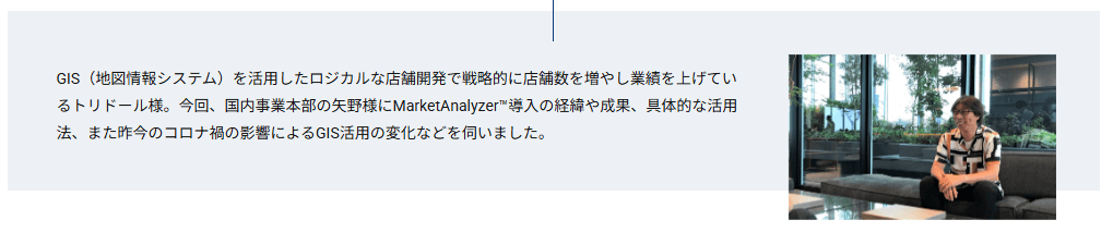 GIS（地図情報システム）を活用したロジカルな店舗開発で戦略的に店舗数を増やし業績を上げているトリドール様。今回、国内事業本部の矢野様にMarketAnalyzer™導入の経緯や成果、具体的な活用法、また昨今のコロナ禍の影響によるGIS活用の変化などを伺いました。